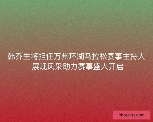 韩乔生将担任万州环湖马拉松赛事主持人 展现风采助力赛事盛大开启