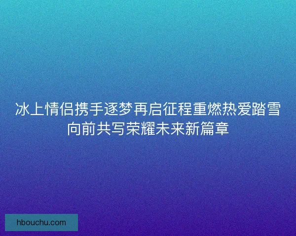 冰上情侣携手逐梦再启征程重燃热爱踏雪向前共写荣耀未来新篇章