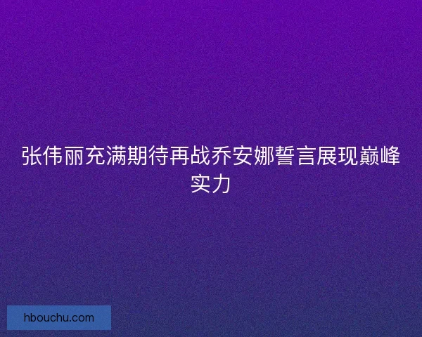 张伟丽充满期待再战乔安娜誓言展现巅峰实力