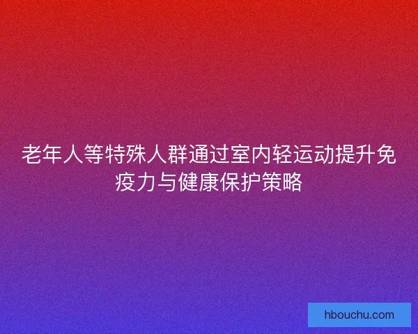 老年人等特殊人群通过室内轻运动提升免疫力与健康保护策略