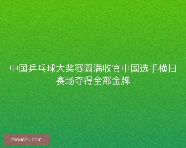 中国乒乓球大奖赛圆满收官中国选手横扫赛场夺得全部金牌